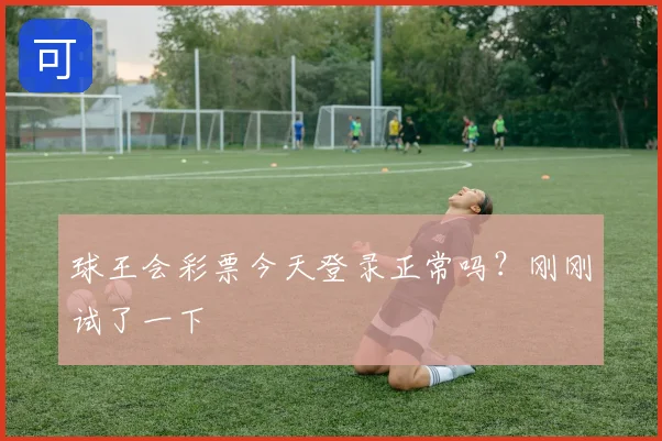 球王会彩票今天登录正常吗?刚刚试了一下